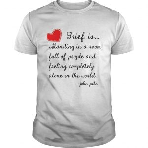 Grief is standing in a room full of people and feeling completely alone in the world Guys