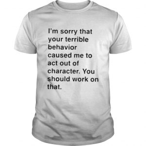 I’m sorry that your terrible behavior caused me to act out of character Guys
