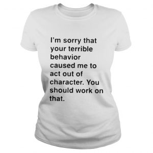 I’m sorry that your terrible behavior caused me to act out of character Ladies Tee