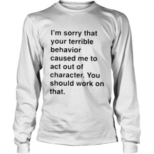 I’m sorry that your terrible behavior caused me to act out of character Longsleeve Tee