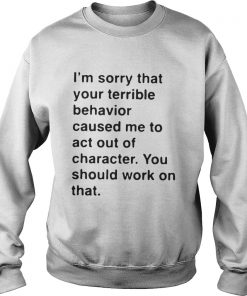 I’m sorry that your terrible behavior caused me to act out of character Sweatshirt