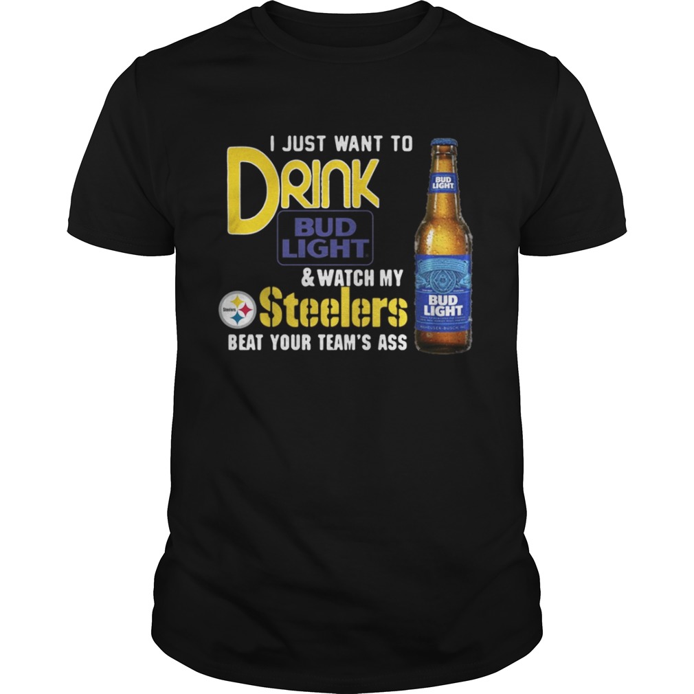 I just want to drink Bud Light watch my Steelers beat your team’s ass shirt