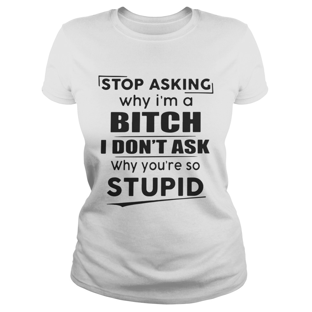 Stop asking why I’m a bitch I don’t ask why you’re so stupid shirt