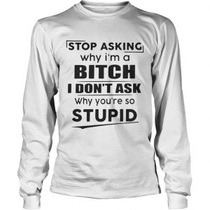 Stop asking why Im a bitch I dont ask why youre so stupid Longsleeve Tee