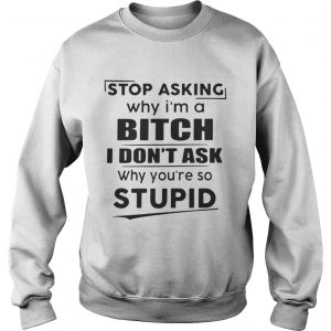 Stop asking why Im a bitch I dont ask why youre so stupid Sweater