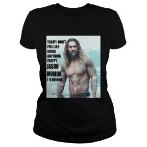 Today I don’t feel like doing anything except Jason Momoa I’d do him Ladies Tee