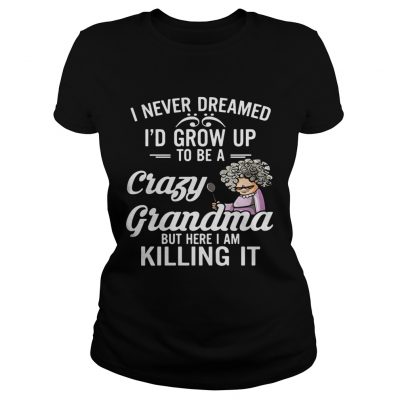 I Never Dreamed I’d Grow Up To Be A Crazy Grandma But Here I Am Killing It Ladies Shirt