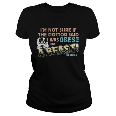 Im not sure if the doctor said I was obese or a beast big dogs Ladies tee