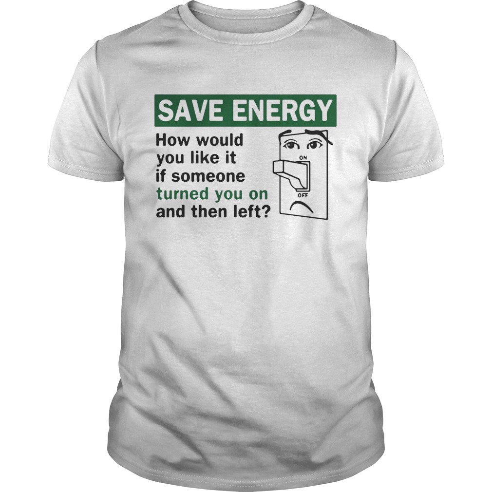 Save energy how would you like it if someone turned you on and then left shirt