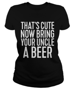 Now Bring Your Uncle A Beer Shirt Classic Ladies