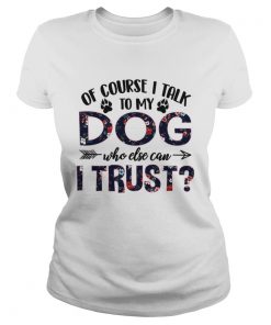 Of Course I Talk To My Dog Who Else Can I Trust TShirt Classic Ladies