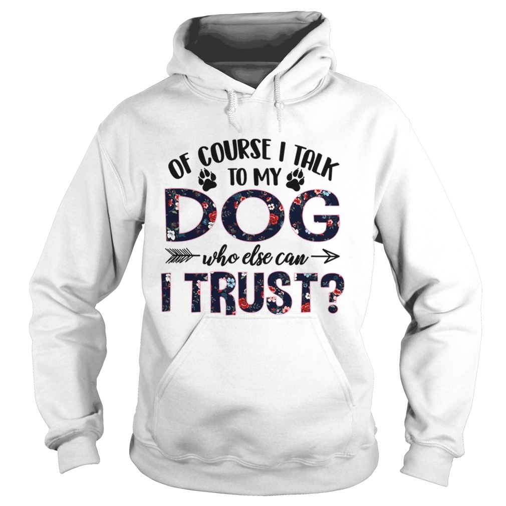 Of Course I Talk To My Dog Who Else Can I Trust TShirt Hoodie