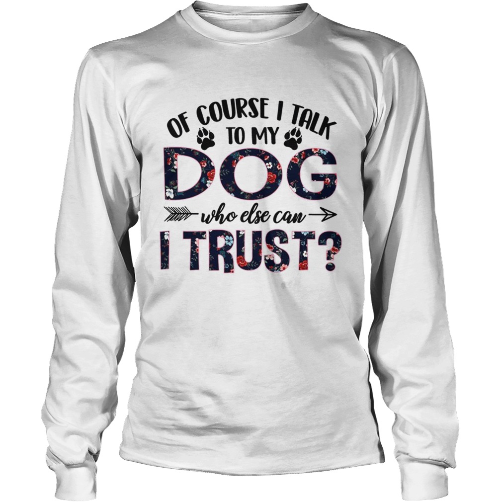 Of Course I Talk To My Dog Who Else Can I Trust TShirt LongSleeve