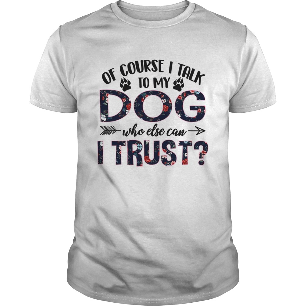 Of Course I Talk To My Dog Who Else Can I Trust TShirt Unisex