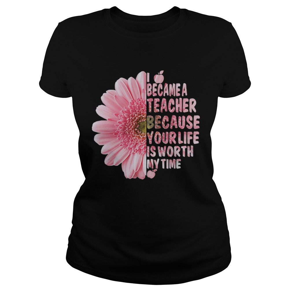 I Became A Teacher Because Your Life Is Worth My Time Shirt Classic Ladies