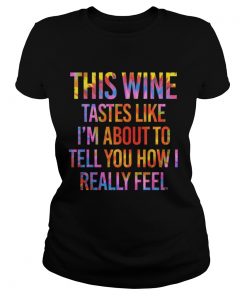 This Wine Tastes Like Im About To Tell You How I Really Feel Shirt Classic Ladies