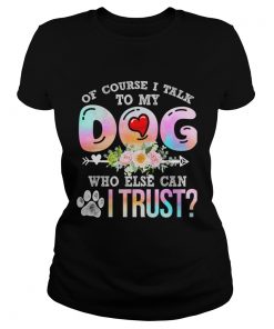 Of Course I Talk To My Dog Who Else Can I Trust TShirt Classic Ladies