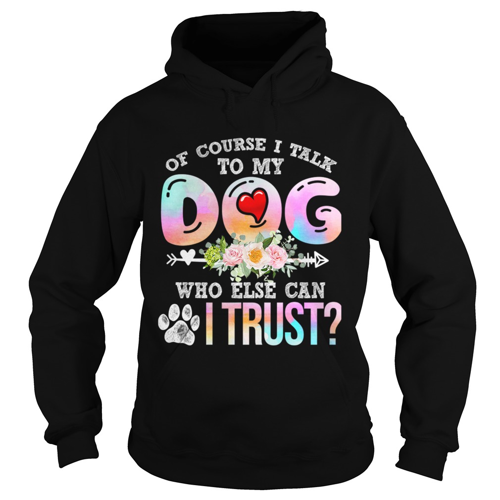 Of Course I Talk To My Dog Who Else Can I Trust TShirt Hoodie