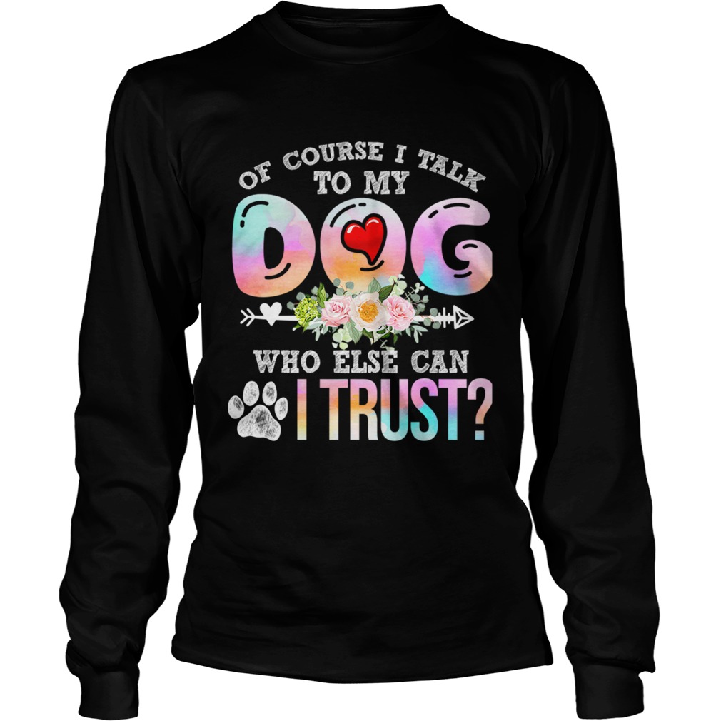 Of Course I Talk To My Dog Who Else Can I Trust TShirt LongSleeve