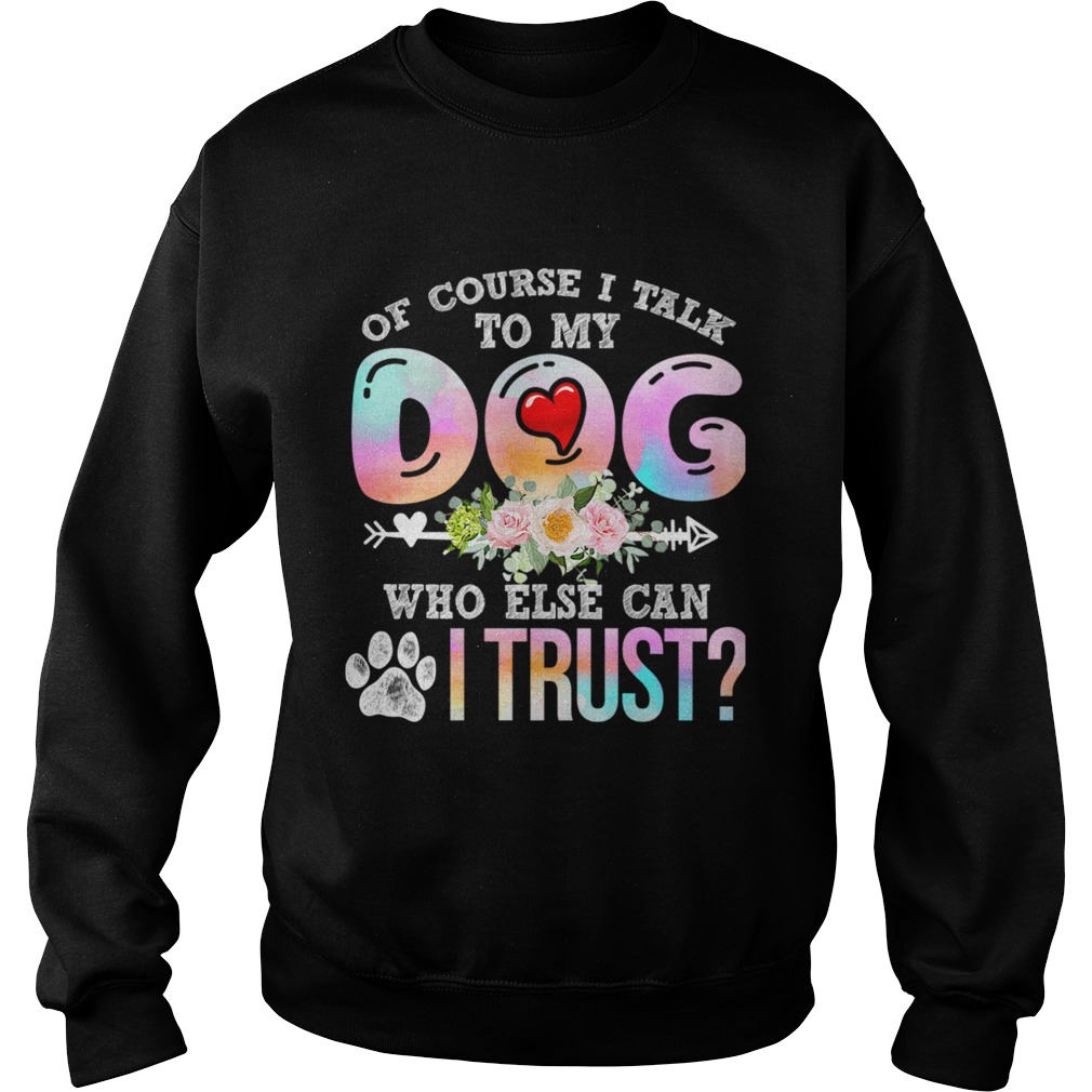 Of Course I Talk To My Dog Who Else Can I Trust TShirt Sweatshirt