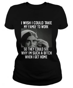 I wish I could take my family to work so they could see why im such a bitch when I get home  Classic Ladies