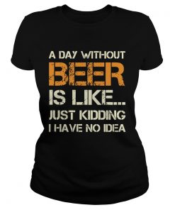 A Day Without Beer Is Like Just Kidding I Have No Idea  Classic Ladies