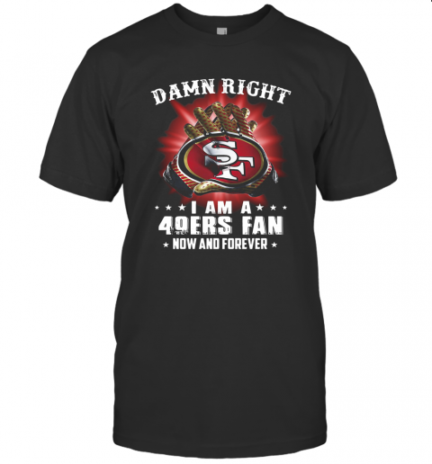 Damn Right I Am A San Francisco 49Ers Fan Now And Forever T-Shirt