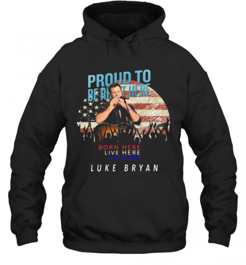 Proud To Born Here Live Here Die Here Luke Bryan American Flag Veteran Independence Day T-Shirt Unisex Hoodie
