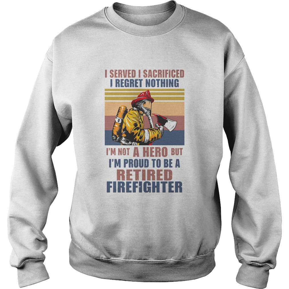 I Served I Sacrificed I Regret Nothing Im Not Hero Retired Firefighter Sweatshirt