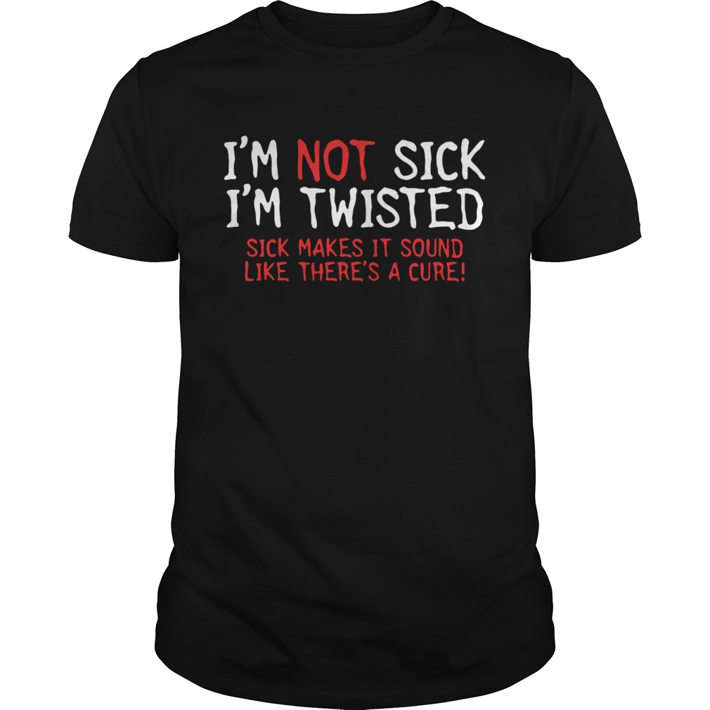 Im Not Sick Im Twisted Sick Makes It Sound Like Theres A Cure shirt