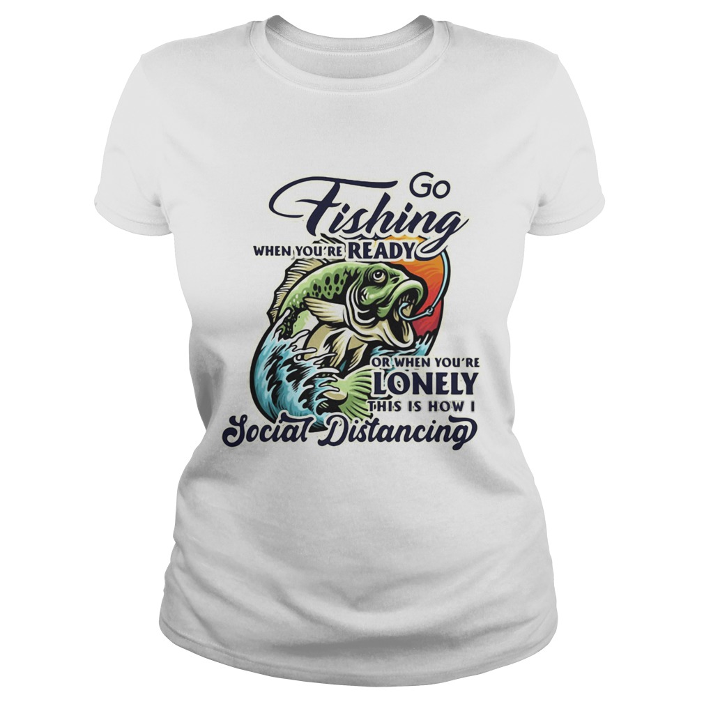 Go fishing when youre ready or when youre lonely this is how i social distancing Classic Ladies