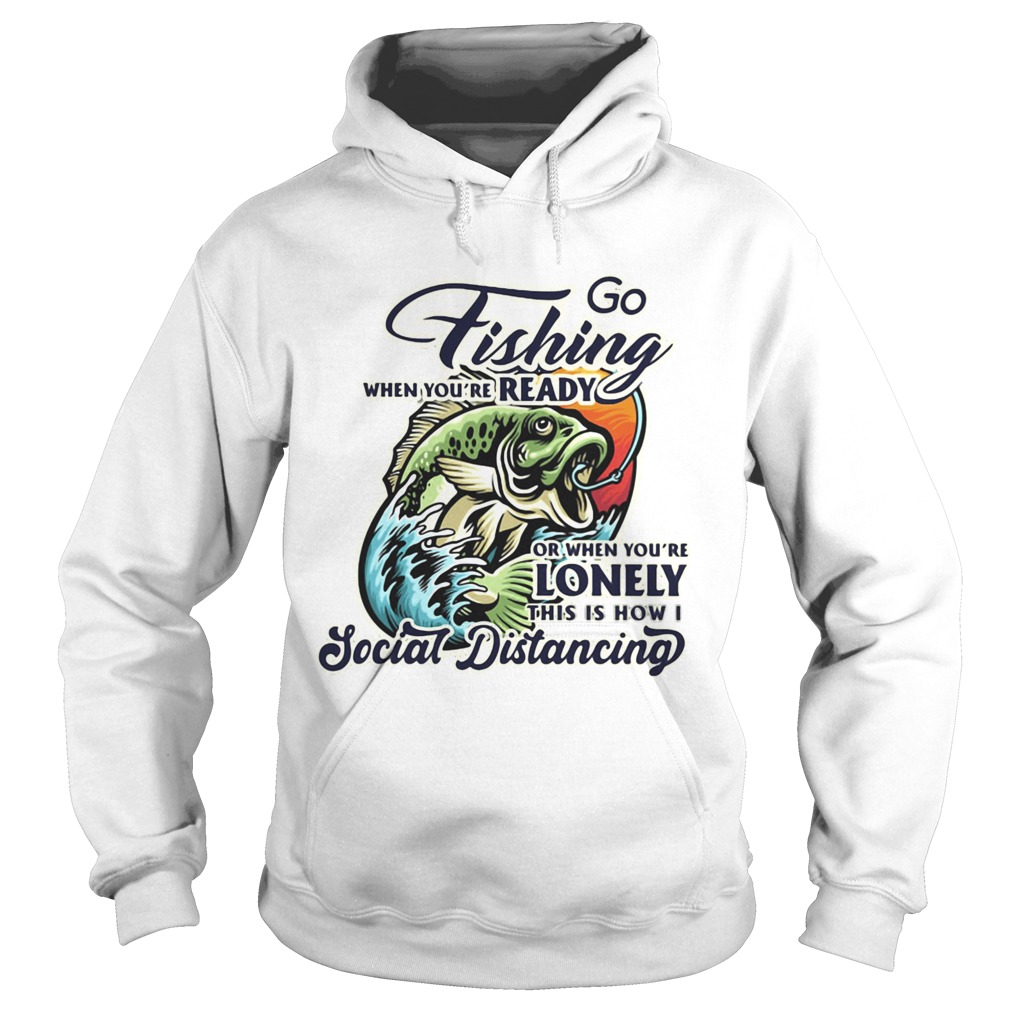 Go fishing when youre ready or when youre lonely this is how i social distancing Hoodie