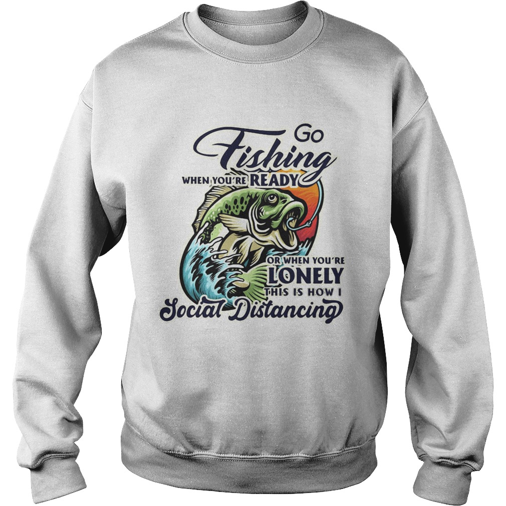 Go fishing when youre ready or when youre lonely this is how i social distancing Sweatshirt