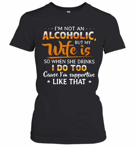 I'm Not An Alcoholic But My Wife Is So When She Drinks I Do Too Cause I'm Supportive Like That T-Shirt Classic Women's T-shirt