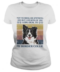 Not To Brag Or Anything But I Am Kind Of A Big Deal To My Border Collie  Classic Ladies