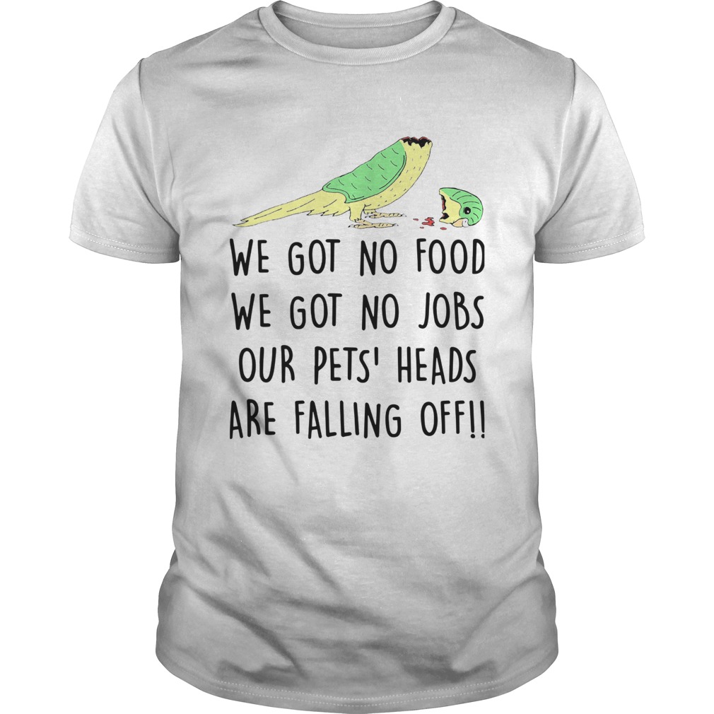 We Got No Food We Got No Jobs Our Pets Heads Are Falling Off shirt