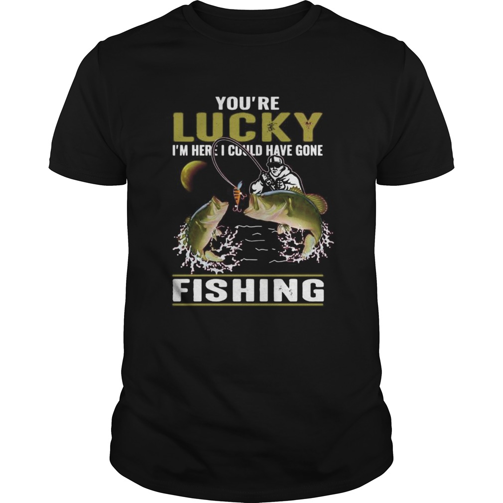 Youre lucky im here i could have gone fishing shirt