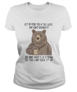 Bear let me pour you a tall glass of get over it oh and heres a straw so you can suck it up  Classic Ladies