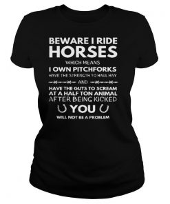 Beware i ride horses which means i own pitchforks have the strength to haul hay have the guts to cream at a half ton animal shirt
