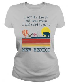 I Act Like I’m Ok But Deep Down I Just Need To Go To New Mexico shirt
