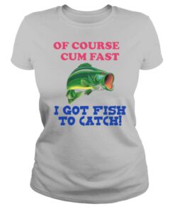 Of Course I Cum Fast I Got Fish To Catch shirt