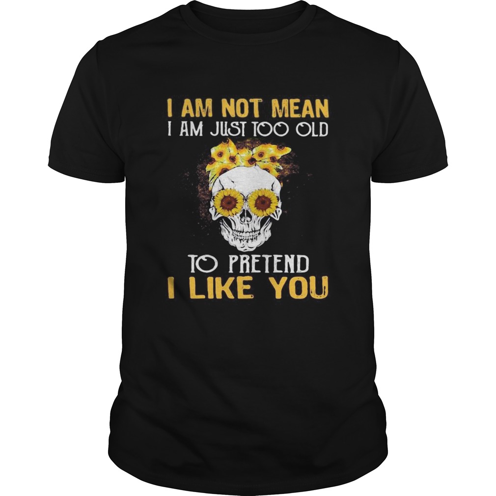 Skull sunflowers i am not mean i am just too old to pretend i like you shirt
