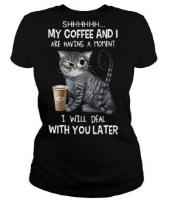 Cat Shhh My Coffee And I Are Having A Moment I Will Deal With You Later shirt