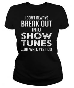 I Don’t Always Break Out Into Show Tunes Oh Wait Yes I Do shirt
