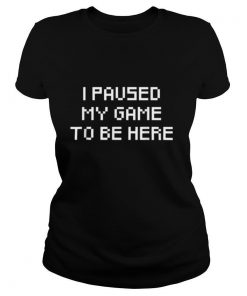 I Paused My Game To Be Here shirt