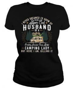 I Never Dreamed I’d Grow Up To Be A Husband Freaking Awesome Crazy Spoiled Camping Lady But Here I Am Killing It shirt