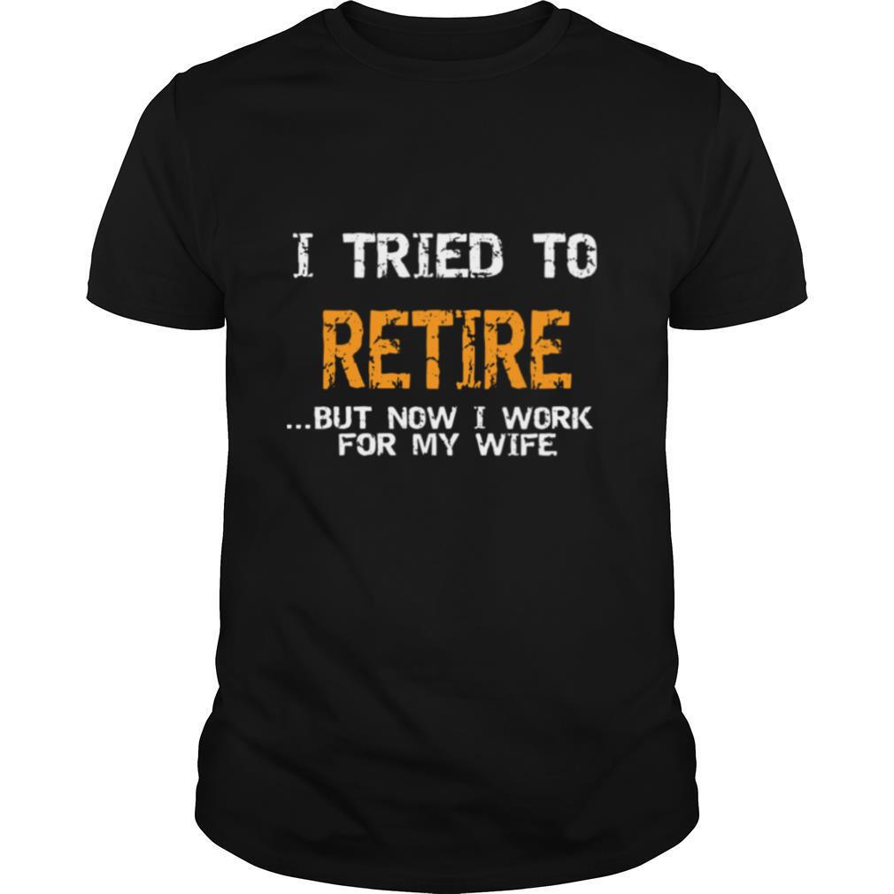 I Tried To Retire But Now I Work For My Wife shirt