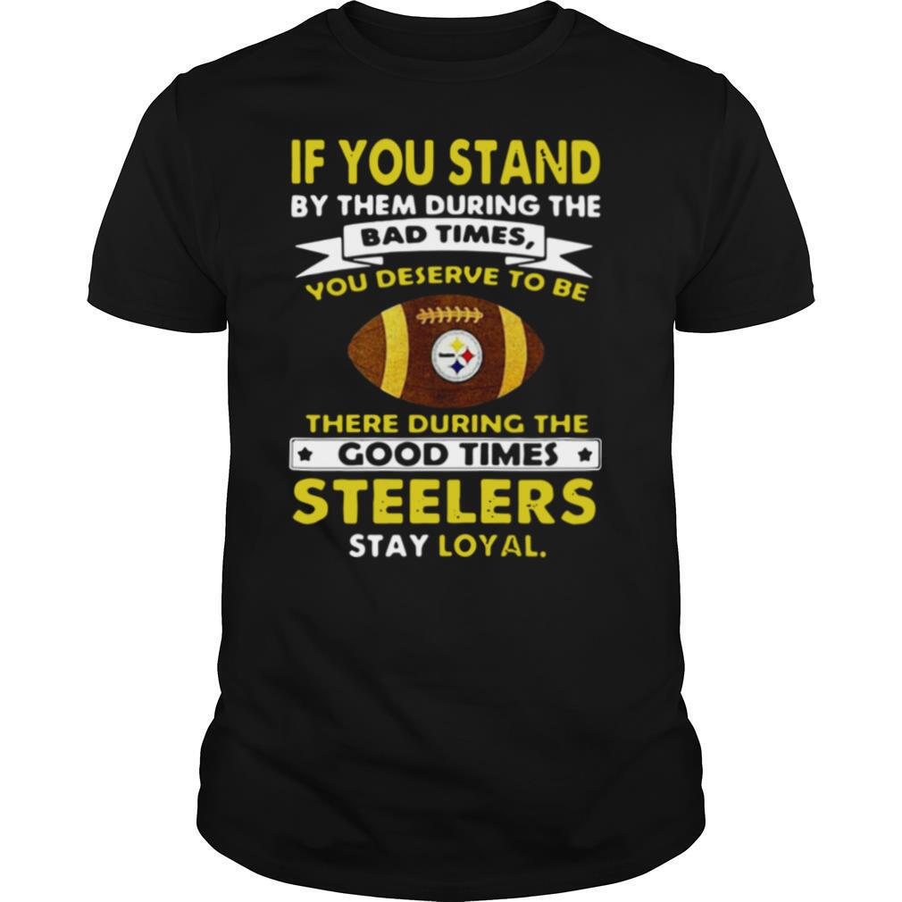 If You Stand By Them During The Bad Times You Deserve To Be There During The Good Times Steelers Stay Loyal shirt