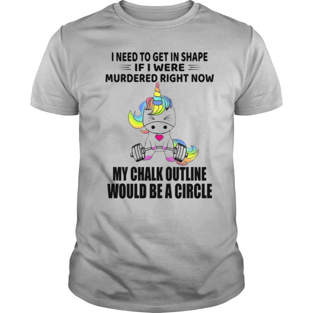Unicorn I Need To Get In Shape If I Were Murdered Right Now My Chalk Outline Would Be A Circle shirt