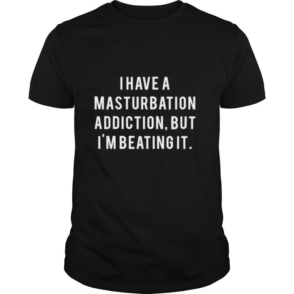 I Have A Masturbation Addiction But I’m Beating It shirt